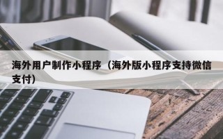渭南海外用户制作小程序（海外版小程序支持微信支付）