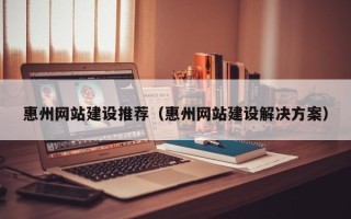 渭南惠州网站建设推荐（惠州网站建设解决方案）
