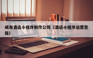 渭南威海酒店小程序制作公司（酒店小程序运营思路）